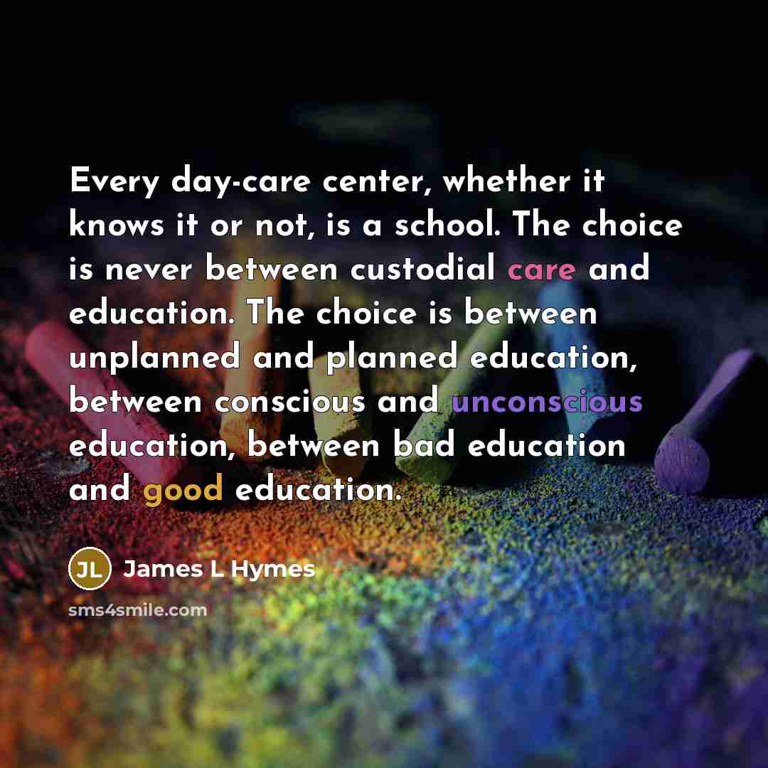 “Every day-care center, whether it knows it or not, is a school. The choice is never between custodial care and education. The choice is between unplanned and planned education, between conscious and unconscious education, between bad education and good education.” quote by James L Hymes