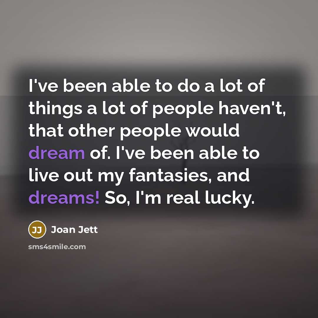 “I've been able to do a lot of things a lot of people haven't, that other people would dream of. I've been able to live out my fantasies, and dreams! So, I'm real lucky.” quote by Joan Jett