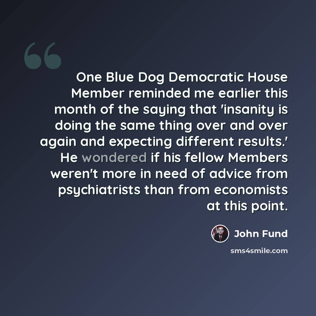“One Blue Dog Democratic House Member reminded me earlier this month of the saying that 'insanity is doing the same thing over and over again and expecting different results.' He wondered if his fellow Members weren't more in need of advice from psychiatrists than from economists at this point.” quote by John Fund
