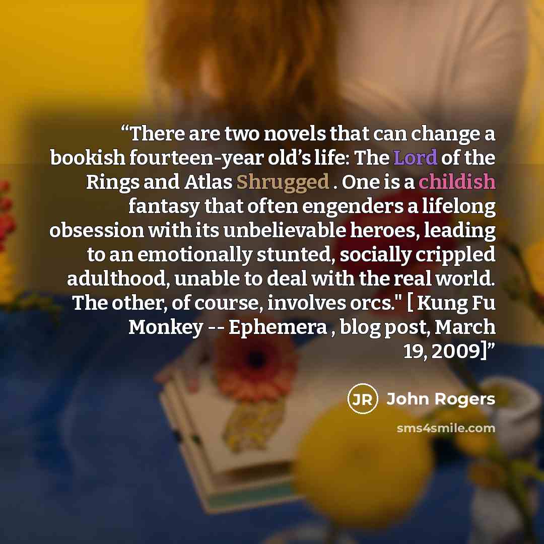 “There are two novels that can change a bookish fourteen-year old’s life: The Lord of the Rings and Atlas Shrugged . One is a childish fantasy that often engenders a lifelong obsession with its unbelievable heroes, leading to an emotionally stunted, socially crippled adulthood, unable to deal with…” quote by John Rogers