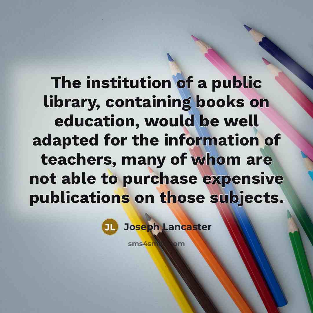 “The institution of a public library, containing books on education, would be well adapted for the information of teachers, many of whom are not able to purchase expensive publications on those subjects.” quote by Joseph Lancaster