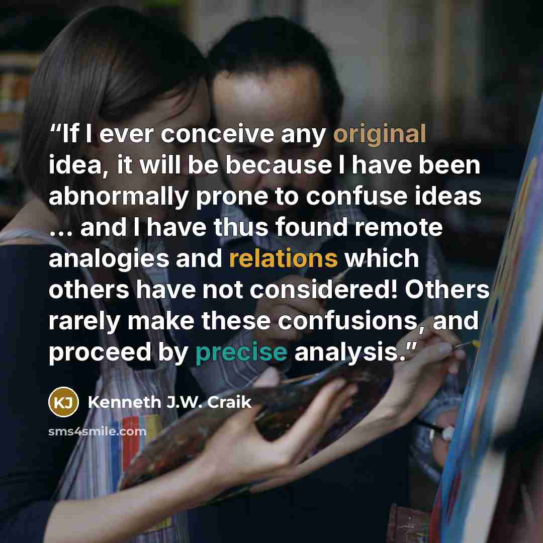 “If I ever conceive any original idea, it will be because I have been abnormally prone to confuse ideas ... and I have thus found remote analogies and relations which others have not considered! Others rarely make these confusions, and proceed by precise analysis.” quote by Kenneth J.W. Craik