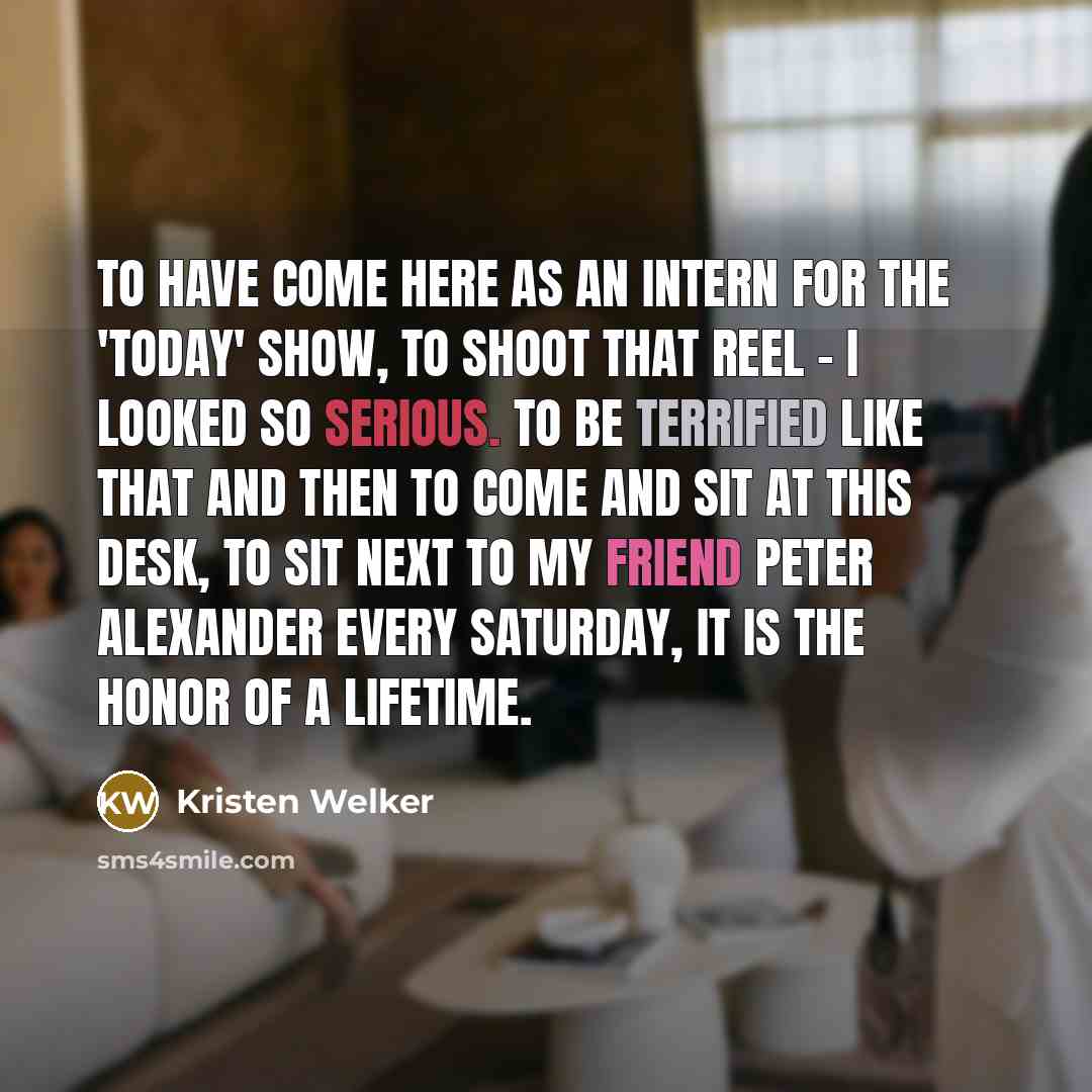 “To have come here as an intern for the 'Today' show, to shoot that reel - I looked so serious. To be terrified like that and then to come and sit at this desk, to sit next to my friend Peter Alexander every Saturday, it is the honor of a lifetime.” quote by Kristen Welker