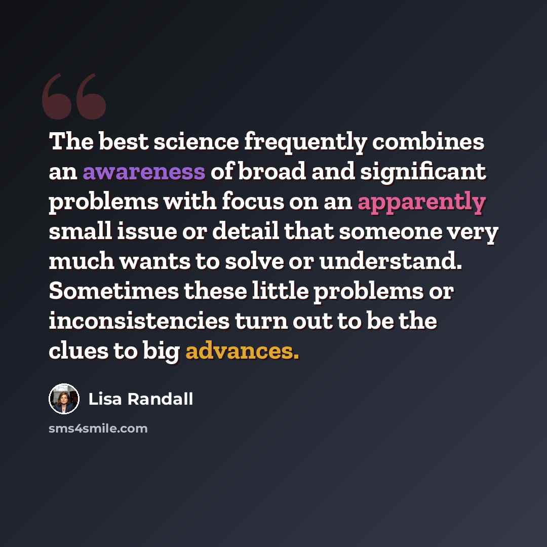 “The best science frequently combines an awareness of broad and significant problems with focus on an apparently small issue or detail that someone very much wants to solve or understand. Sometimes these little problems or inconsistencies turn out to be the clues to big advances.” quote by Lisa Randall