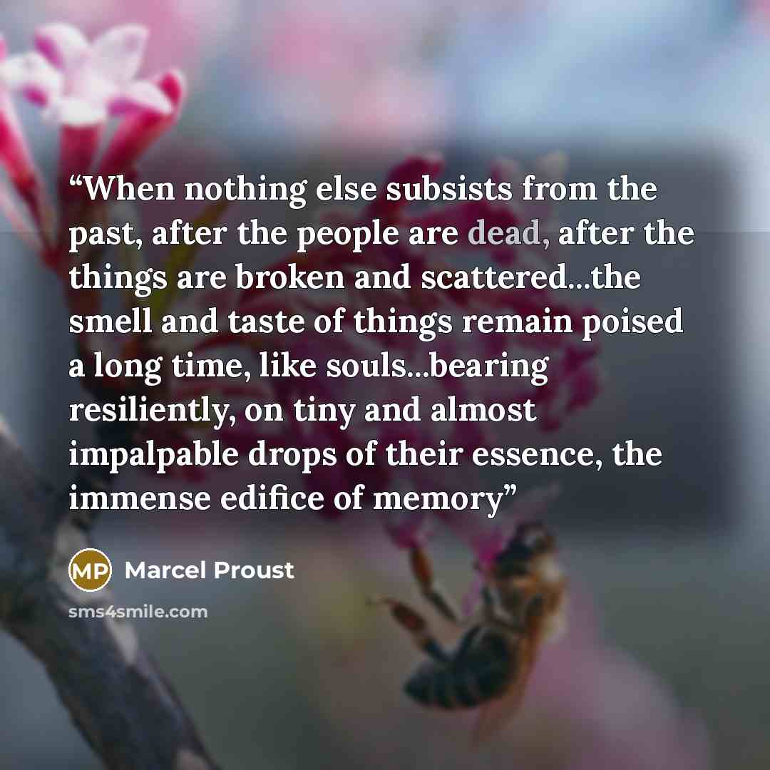 “When nothing else subsists from the past, after the people are dead, after the things are broken and scattered...the smell and taste of things remain poised a long time, like souls...bearing resiliently, on tiny and almost impalpable drops of their essence, the immense edifice of memory” quote by Marcel Proust
