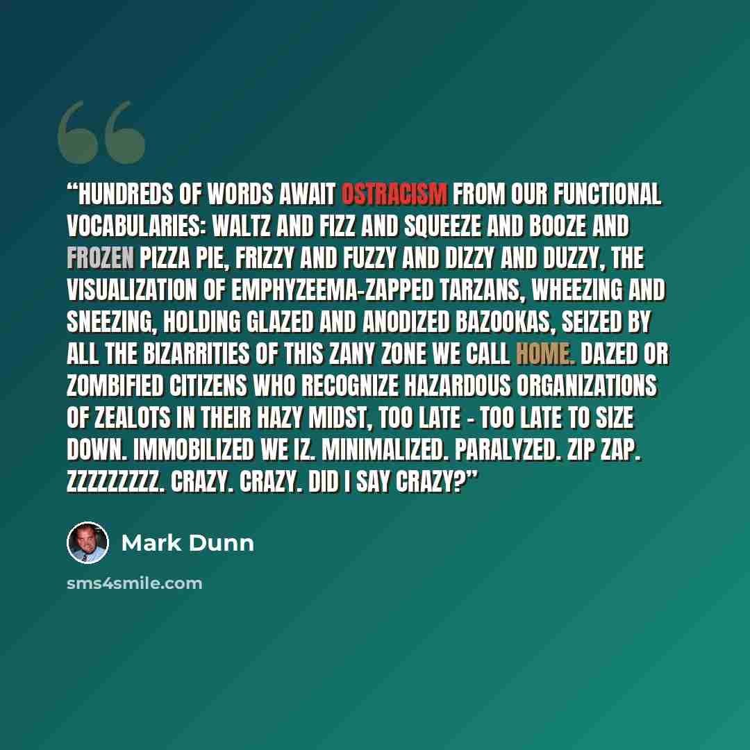 “Hundreds of words await ostracism from our functional vocabularies: waltz and fizz and squeeze and booze and frozen pizza pie, frizzy and fuzzy and dizzy and duzzy, the visualization of emphyzeema-zapped Tarzans, wheezing and sneezing, holding glazed and anodized bazookas, seized by all the…” quote by Mark Dunn