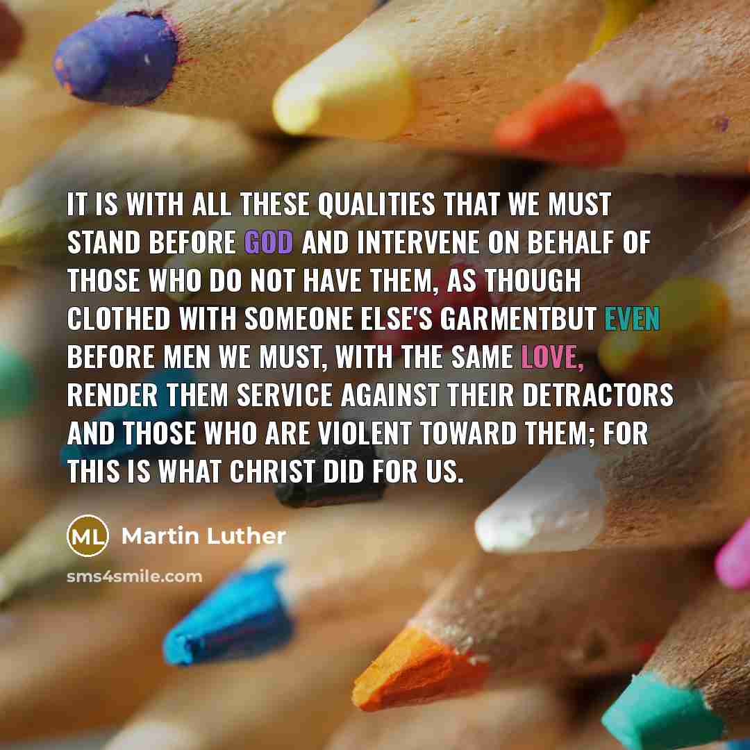 “It is with all these qualities that we must stand before God and intervene on behalf of those who do not have them, as though clothed with someone else's garmentBut even before men we must, with the same love, render them service against their detractors and those who are violent toward them; for…” quote by Martin Luther