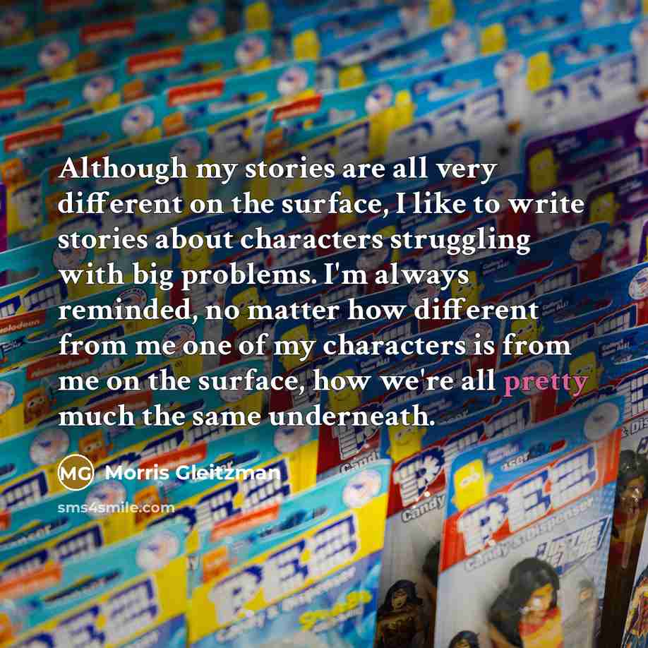 “Although my stories are all very different on the surface, I like to write stories about characters struggling with big problems. I'm always reminded, no matter how different from me one of my characters is from me on the surface, how we're all pretty much the same underneath.” quote by Morris Gleitzman