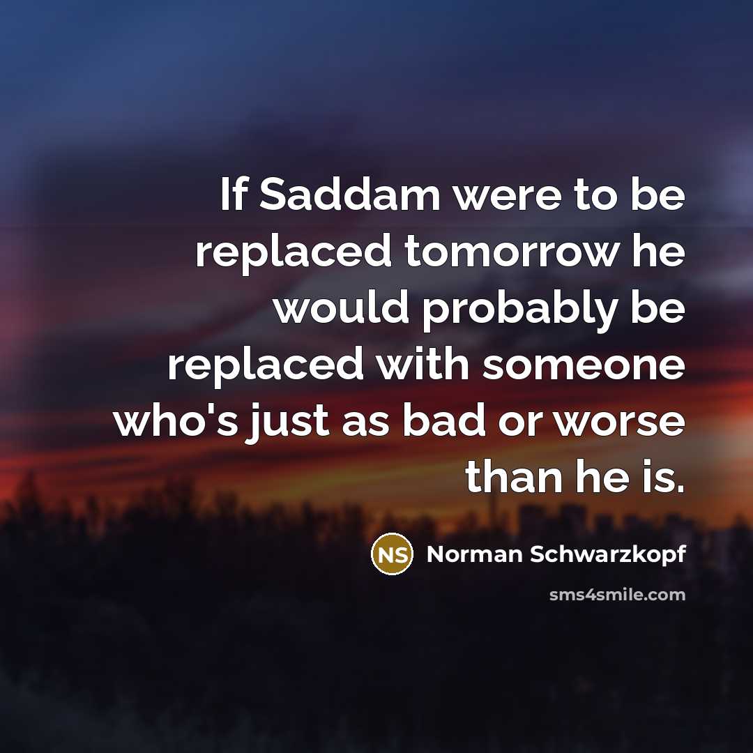 “If Saddam were to be replaced tomorrow he would probably be replaced with someone who's just as bad or worse than he is.” quote by Norman Schwarzkopf