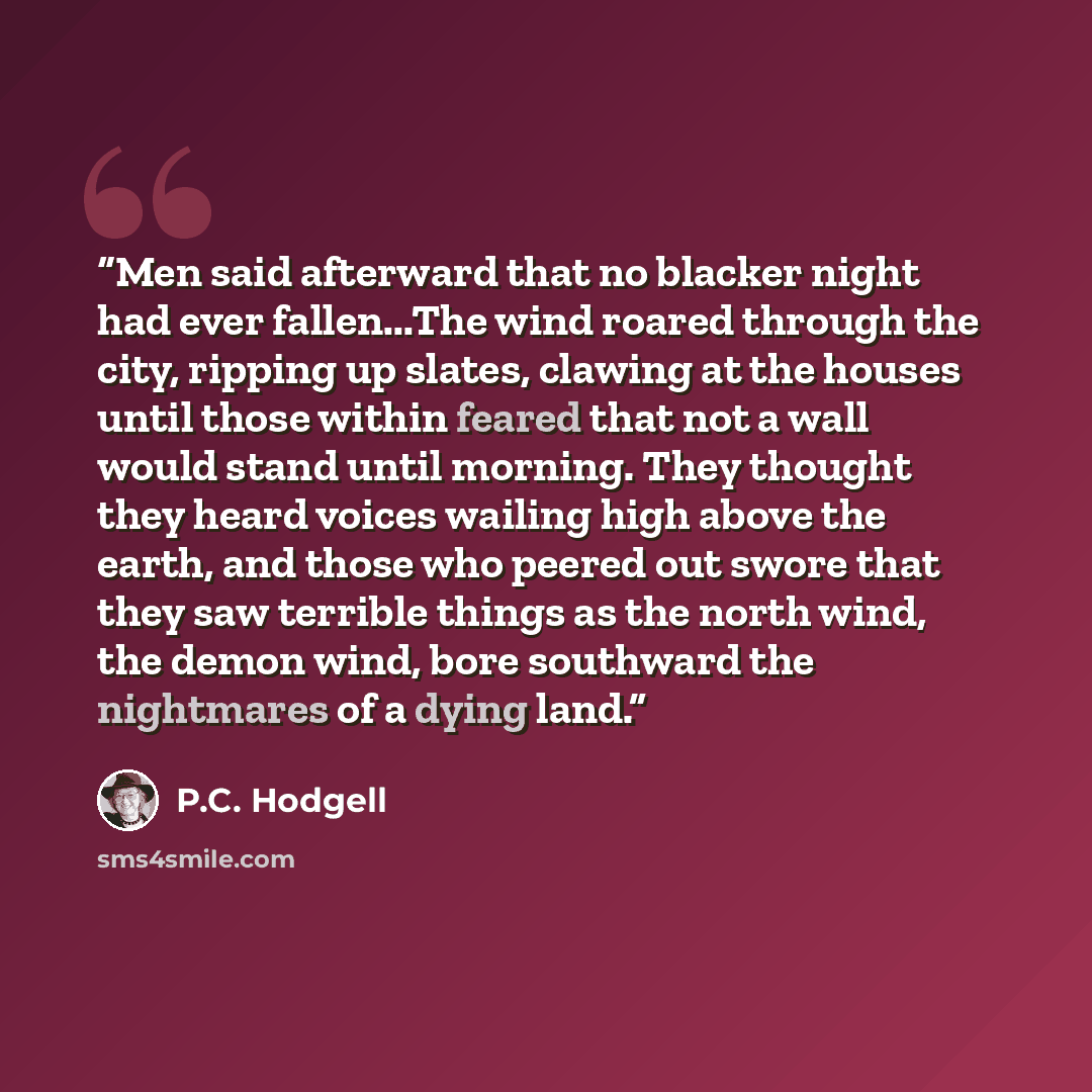 “Men said afterward that no blacker night had ever fallen...The wind roared through the city, ripping up slates, clawing at the houses until those within feared that not a wall would stand until morning. They thought they heard voices wailing high above the earth, and those who peered out swore…” quote by P.C. Hodgell