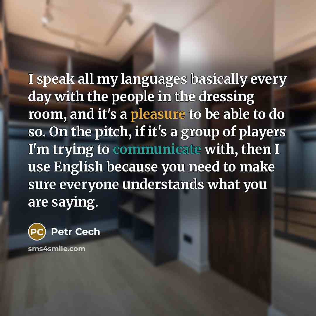 “I speak all my languages basically every day with the people in the dressing room, and it's a pleasure to be able to do so. On the pitch, if it's a group of players I'm trying to communicate with, then I use English because you need to make sure everyone understands what you are saying.” quote by Petr Cech