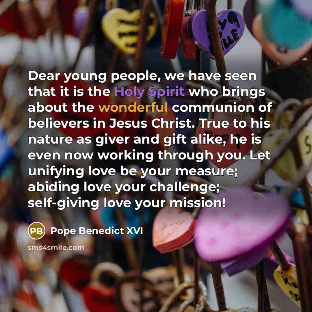 “Dear young people, we have seen that it is the Holy Spirit who brings about the wonderful communion of believers in Jesus Christ. True to his nature as giver and gift alike, he is even now working through you. Let unifying love be your measure; abiding love your challenge; self-giving love your…” quote by Pope Benedict XVI