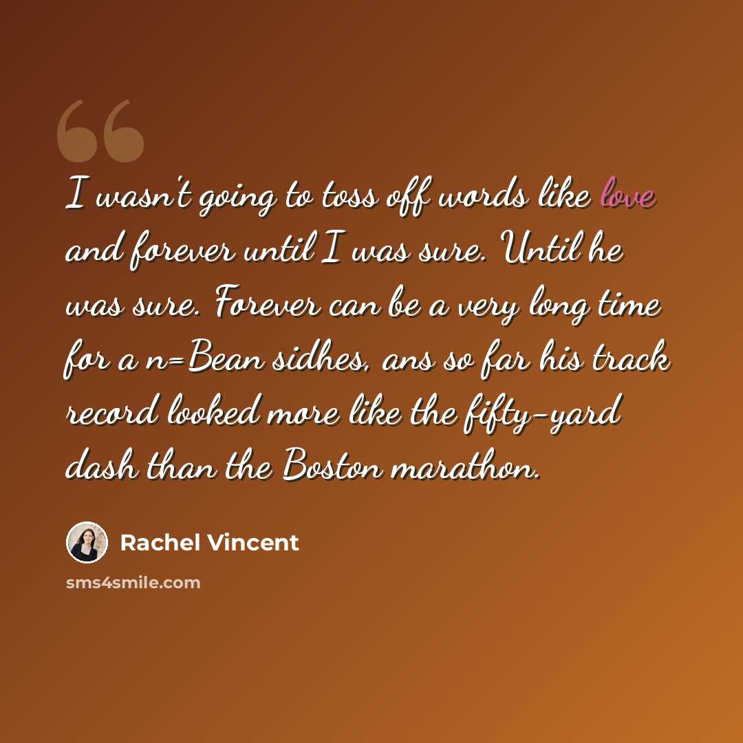 “I wasn't going to toss off words like love and forever until I was sure. Until he was sure. Forever can be a very long time for a n=Bean sidhes, ans so far his track record looked more like the fifty-yard dash than the Boston marathon.” quote by Rachel Vincent