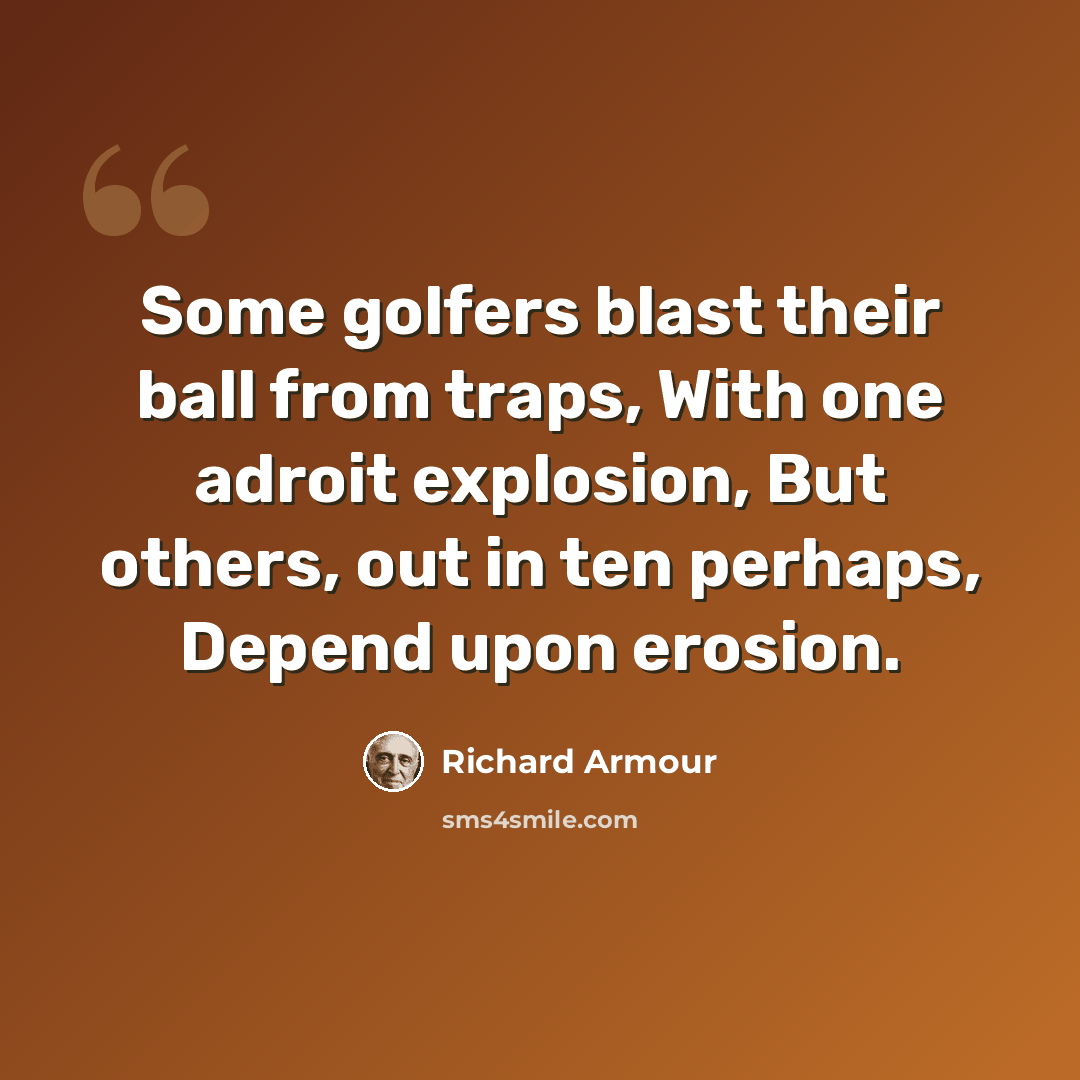 “Some golfers blast their ball from traps, With one adroit explosion, But others, out in ten perhaps, Depend upon erosion.” quote by Richard Armour