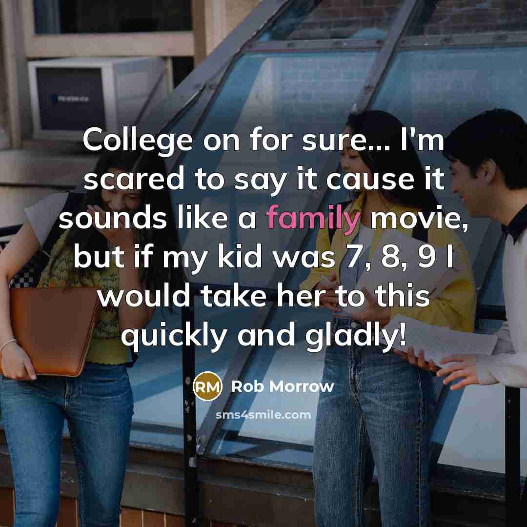 “College on for sure... I'm scared to say it cause it sounds like a family movie, but if my kid was 7, 8, 9 I would take her to this quickly and gladly!” quote by Rob Morrow