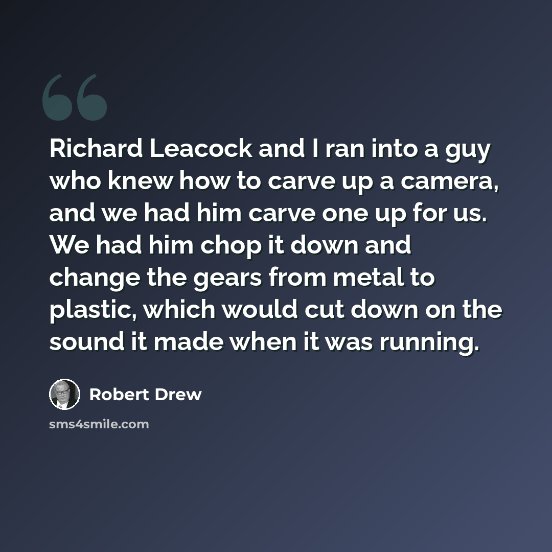 “Richard Leacock and I ran into a guy who knew how to carve up a camera, and we had him carve one up for us. We had him chop it down and change the gears from metal to plastic, which would cut down on the sound it made when it was running.” quote by Robert Drew