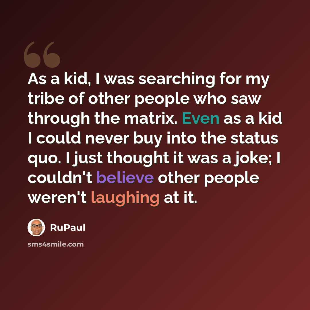 “As a kid, I was searching for my tribe of other people who saw through the matrix. Even as a kid I could never buy into the status quo. I just thought it was a joke; I couldn't believe other people weren't laughing at it.” quote by RuPaul