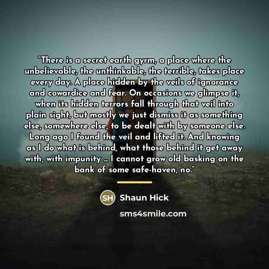 “There is a secret earth gyrm, a place where the unbelievable, the unthinkable, the terrible, takes place every day. A place hidden by the veils of ignorance and cowardice and fear. On occasions we glimpse it, when its hidden terrors fall through that veil into plain sight, but mostly we just…” quote by Shaun Hick