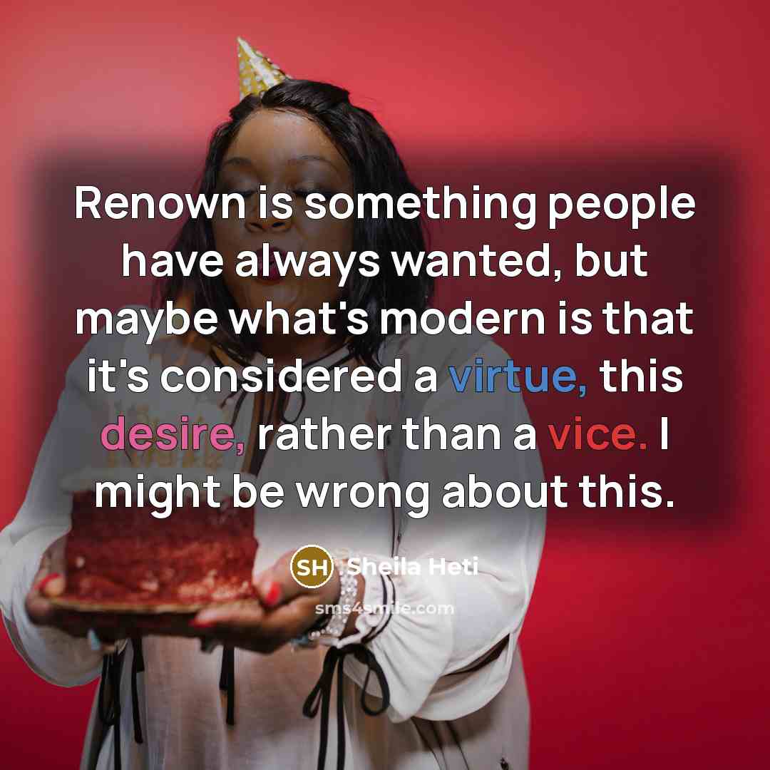 “Renown is something people have always wanted, but maybe what's modern is that it's considered a virtue, this desire, rather than a vice. I might be wrong about this.” quote by Sheila Heti