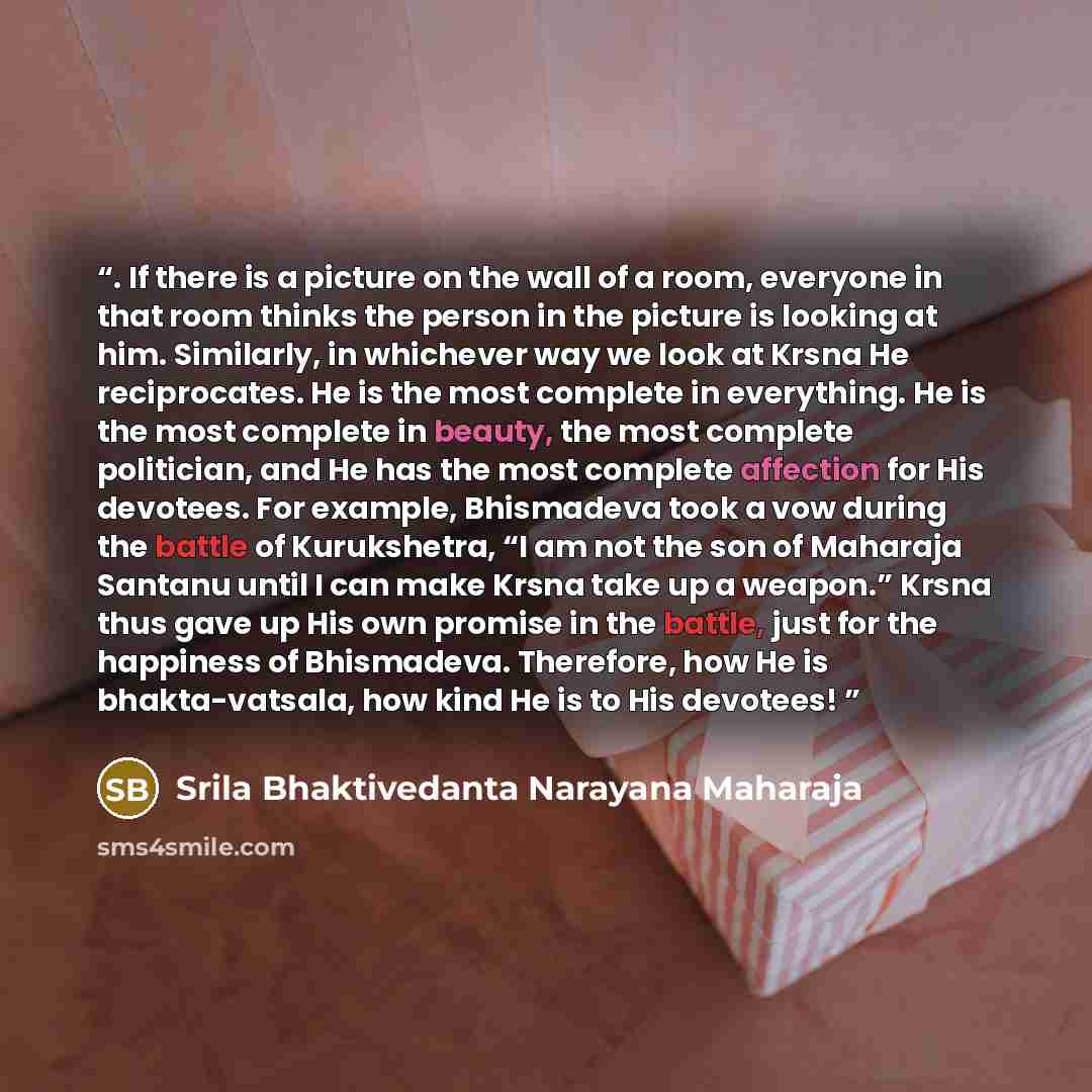 “. If there is a picture on the wall of a room, everyone in that room thinks the person in the picture is looking at him. Similarly, in whichever way we look at Krsna He reciprocates. He is the most complete in everything. He is the most complete in beauty, the most complete politician, and He has…” quote by Srila Bhaktivedanta Narayana Maharaja