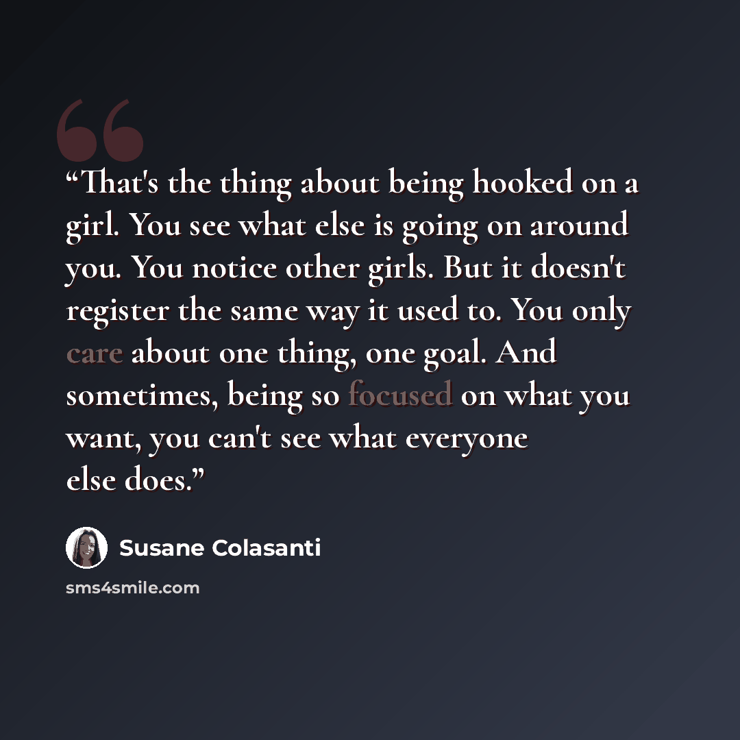 “That's the thing about being hooked on a girl. You see what else is going on around you. You notice other girls. But it doesn't register the same way it used to. You only care about one thing, one goal. And sometimes, being so focused on what you want, you can't see what everyone else does.” quote by Susane Colasanti