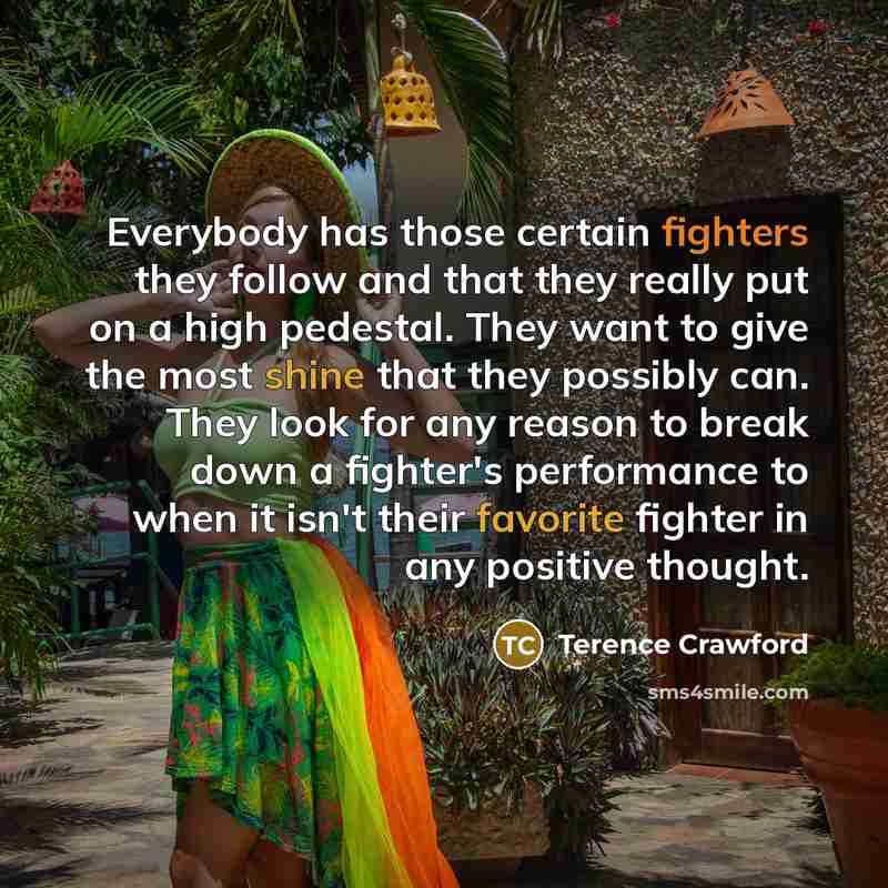 “Everybody has those certain fighters they follow and that they really put on a high pedestal. They want to give the most shine that they possibly can. They look for any reason to break down a fighter's performance to when it isn't their favorite fighter in any positive thought.” quote by Terence Crawford