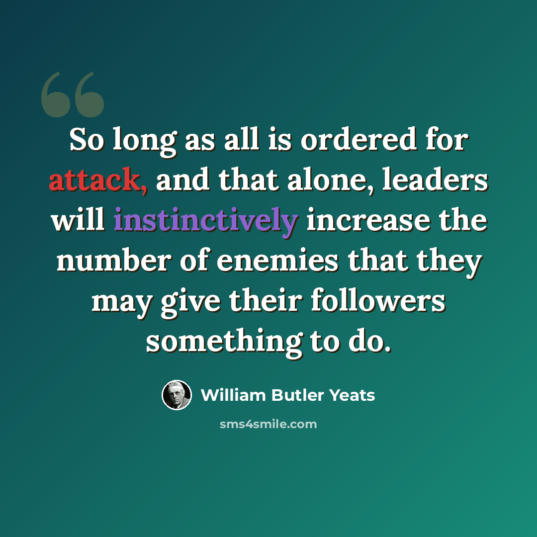 “So long as all is ordered for attack, and that alone, leaders will instinctively increase the number of enemies that they may give their followers something to do.” quote by William Butler Yeats