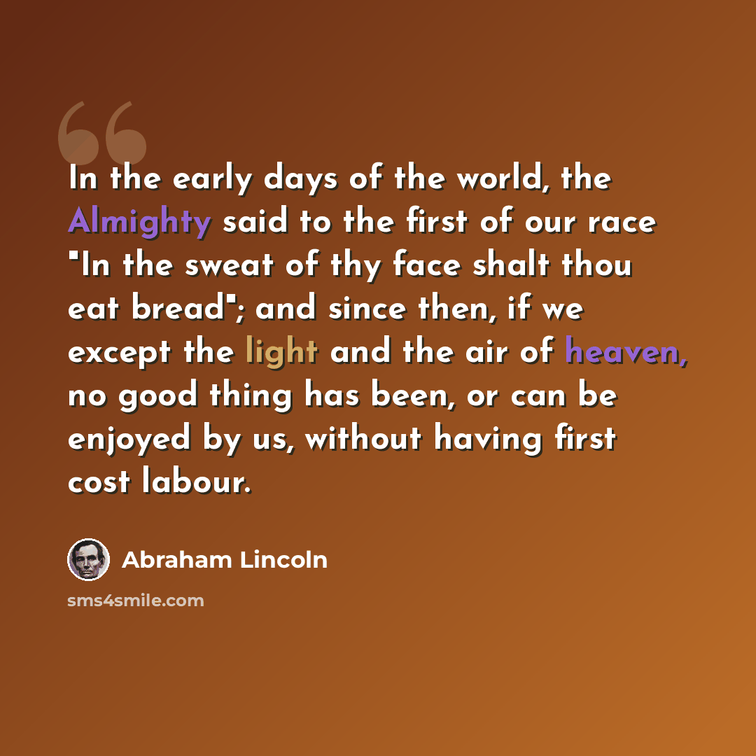 “In the early days of the world, the Almighty said to the first of our race "In the sweat of thy face shalt thou eat bread"; and since then, if we except the light and the air of heaven, no good thing has been, or can be enjoyed by us, without having first cost labour.” quote by Abraham Lincoln