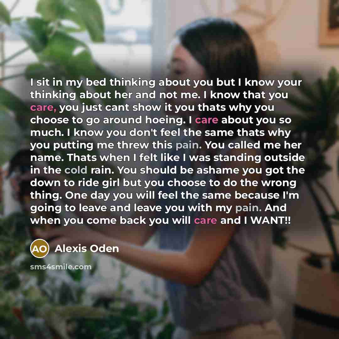 “I sit in my bed thinking about you but I know your thinking about her and not me. I know that you care, you just cant show it you thats why you choose to go around hoeing. I care about you so much. I know you don't feel the same thats why you putting me threw this pain. You called me her name…” quote by Alexis Oden