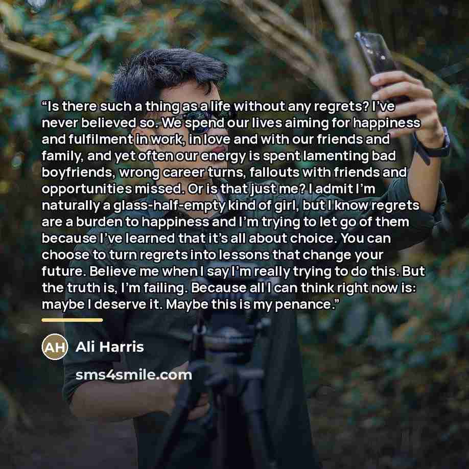 “Is there such a thing as a life without any regrets? I’ve never believed so. We spend our lives aiming for happiness and fulfilment in work, in love and with our friends and family, and yet often our energy is spent lamenting bad boyfriends, wrong career turns, fallouts with friends and…” quote by Ali Harris