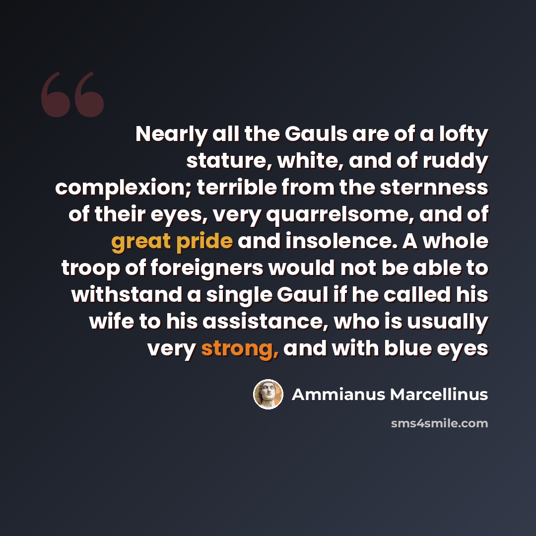 “Nearly all the Gauls are of a lofty stature, white, and of ruddy complexion; terrible from the sternness of their eyes, very quarrelsome, and of great pride and insolence. A whole troop of foreigners would not be able to withstand a single Gaul if he called his wife to his assistance, who is…” quote by Ammianus Marcellinus