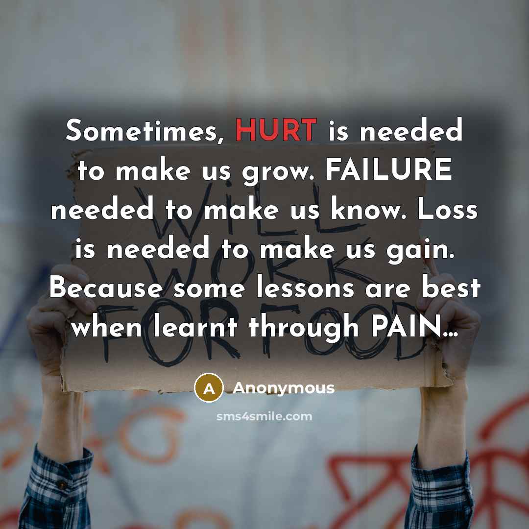 “Sometimes, HURT is needed to make us grow. FAILURE needed to make us know. Loss is needed to make us gain. Because some lessons are best when learnt through PAIN...” quote by Anonymous