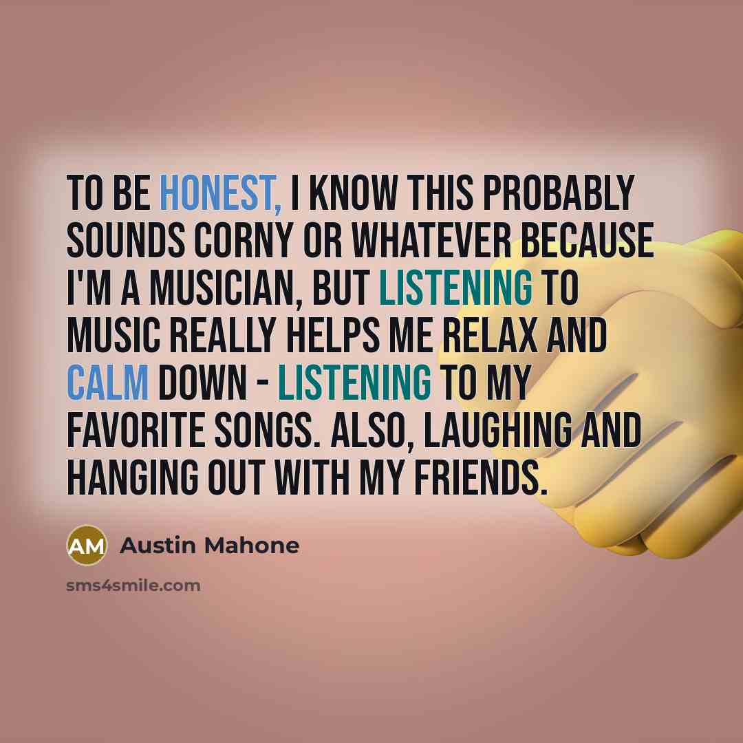 “To be honest, I know this probably sounds corny or whatever because I'm a musician, but listening to music really helps me relax and calm down - listening to my favorite songs. Also, laughing and hanging out with my friends.” quote by Austin Mahone