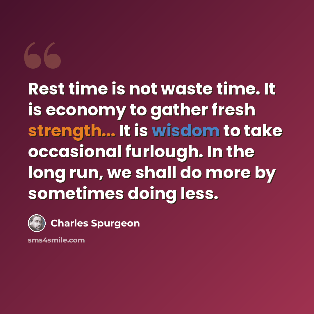 “Rest time is not waste time. It is economy to gather fresh strength... It is wisdom to take occasional furlough. In the long run, we shall do more by sometimes doing less.” quote by Charles Spurgeon