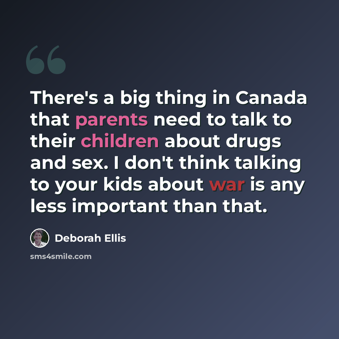“There's a big thing in Canada that parents need to talk to their children about drugs and sex. I don't think talking to your kids about war is any less important than that.” quote by Deborah Ellis