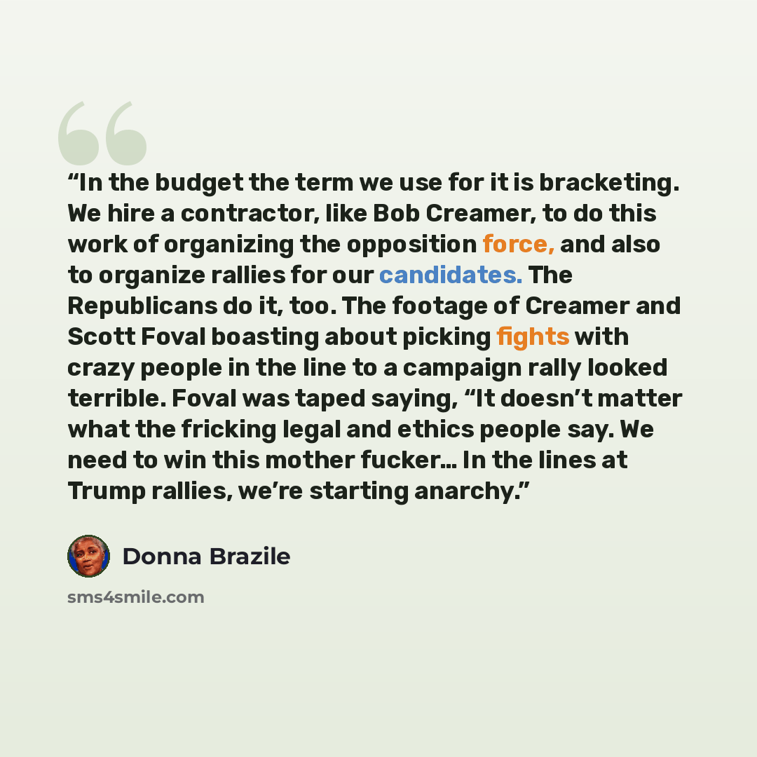 “In the budget the term we use for it is bracketing. We hire a contractor, like Bob Creamer, to do this work of organizing the opposition force, and also to organize rallies for our candidates. The Republicans do it, too. The footage of Creamer and Scott Foval boasting about picking fights with…” quote by Donna Brazile