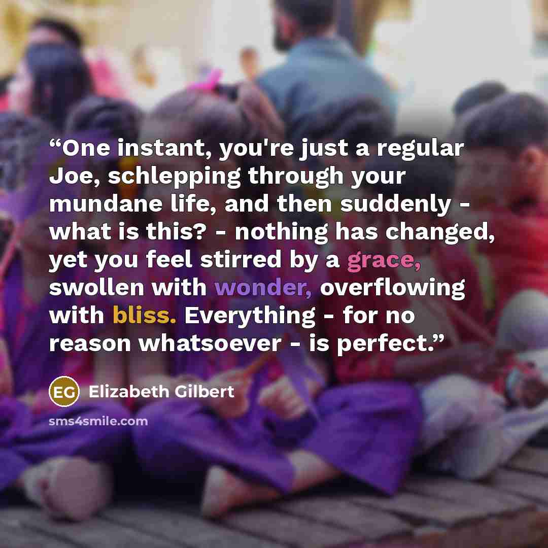 “One instant, you're just a regular Joe, schlepping through your mundane life, and then suddenly - what is this? - nothing has changed, yet you feel stirred by a grace, swollen with wonder, overflowing with bliss. Everything - for no reason whatsoever - is perfect.” quote by Elizabeth Gilbert