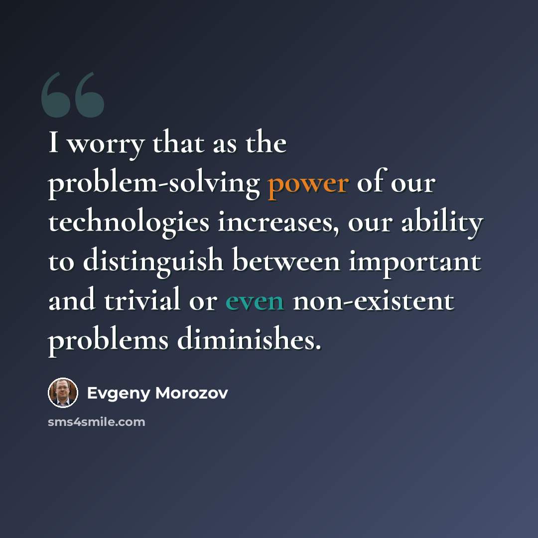 “I worry that as the problem-solving power of our technologies increases, our ability to distinguish between important and trivial or even non-existent problems diminishes.” quote by Evgeny Morozov