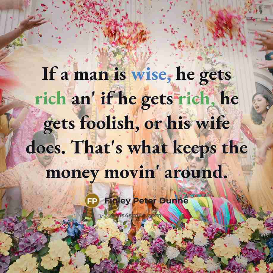 “If a man is wise, he gets rich an' if he gets rich, he gets foolish, or his wife does. That's what keeps the money movin' around.” quote by Finley Peter Dunne