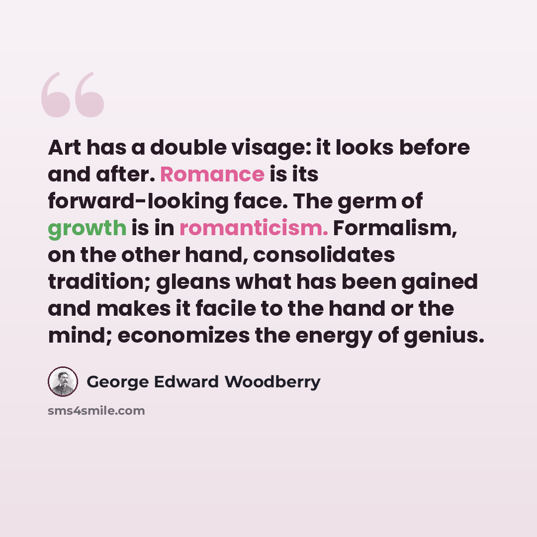 “Art has a double visage: it looks before and after. Romance is its forward-looking face. The germ of growth is in romanticism. Formalism, on the other hand, consolidates tradition; gleans what has been gained and makes it facile to the hand or the mind; economizes the energy of genius.” quote by George Edward Woodberry