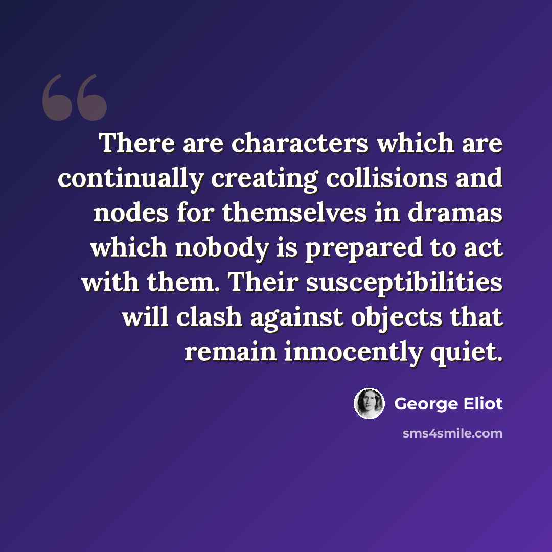 “There are characters which are continually creating collisions and nodes for themselves in dramas which nobody is prepared to act with them. Their susceptibilities will clash against objects that remain innocently quiet.” quote by George Eliot