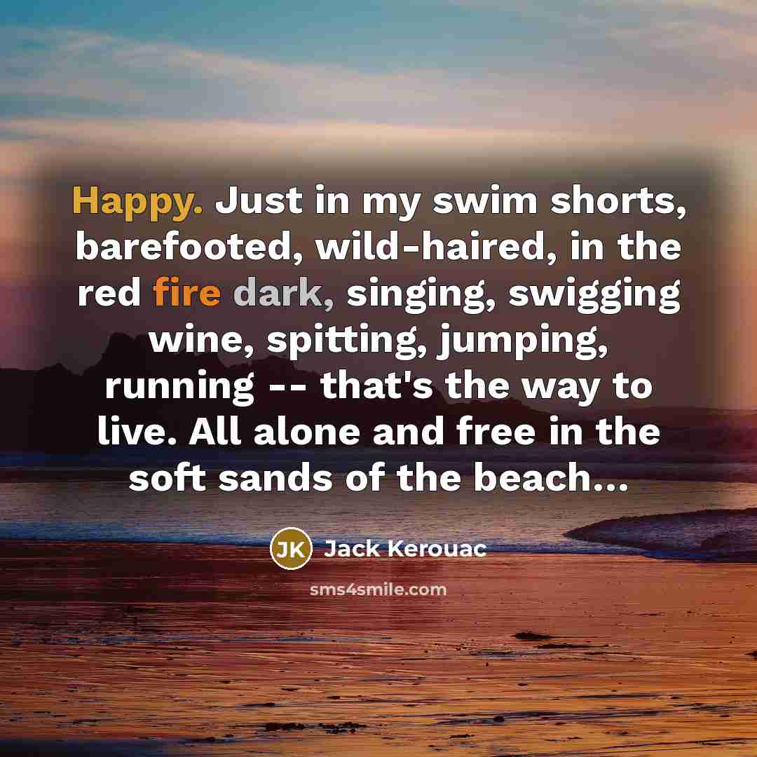 “Happy. Just in my swim shorts, barefooted, wild-haired, in the red fire dark, singing, swigging wine, spitting, jumping, running -- that's the way to live. All alone and free in the soft sands of the beach…” quote by Jack Kerouac