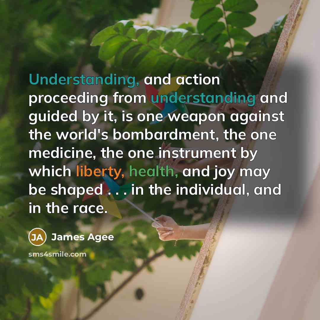 “Understanding, and action proceeding from understanding and guided by it, is one weapon against the world's bombardment, the one medicine, the one instrument by which liberty, health, and joy may be shaped . . . in the individual, and in the race.” quote by James Agee