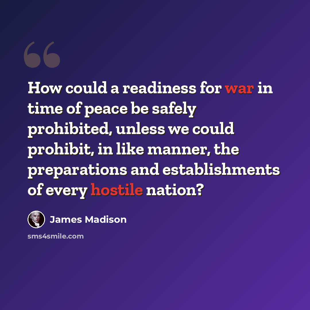 “How could a readiness for war in time of peace be safely prohibited, unless we could prohibit, in like manner, the preparations and establishments of every hostile nation?” quote by James Madison
