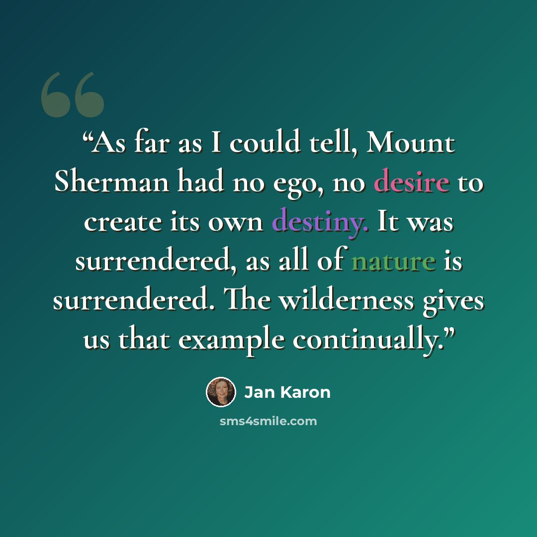 “As far as I could tell, Mount Sherman had no ego, no desire to create its own destiny. It was surrendered, as all of nature is surrendered. The wilderness gives us that example continually.” quote by Jan Karon