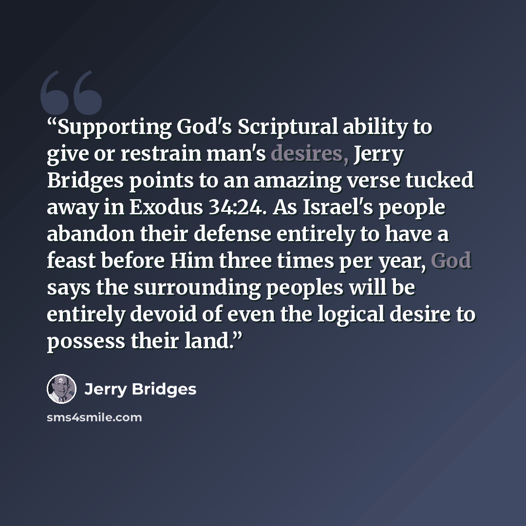 “Supporting God's Scriptural ability to give or restrain man's desires, Jerry Bridges points to an amazing verse tucked away in Exodus 34:24. As Israel's people abandon their defense entirely to have a feast before Him three times per year, God says the surrounding peoples will be entirely devoid…” quote by Jerry Bridges
