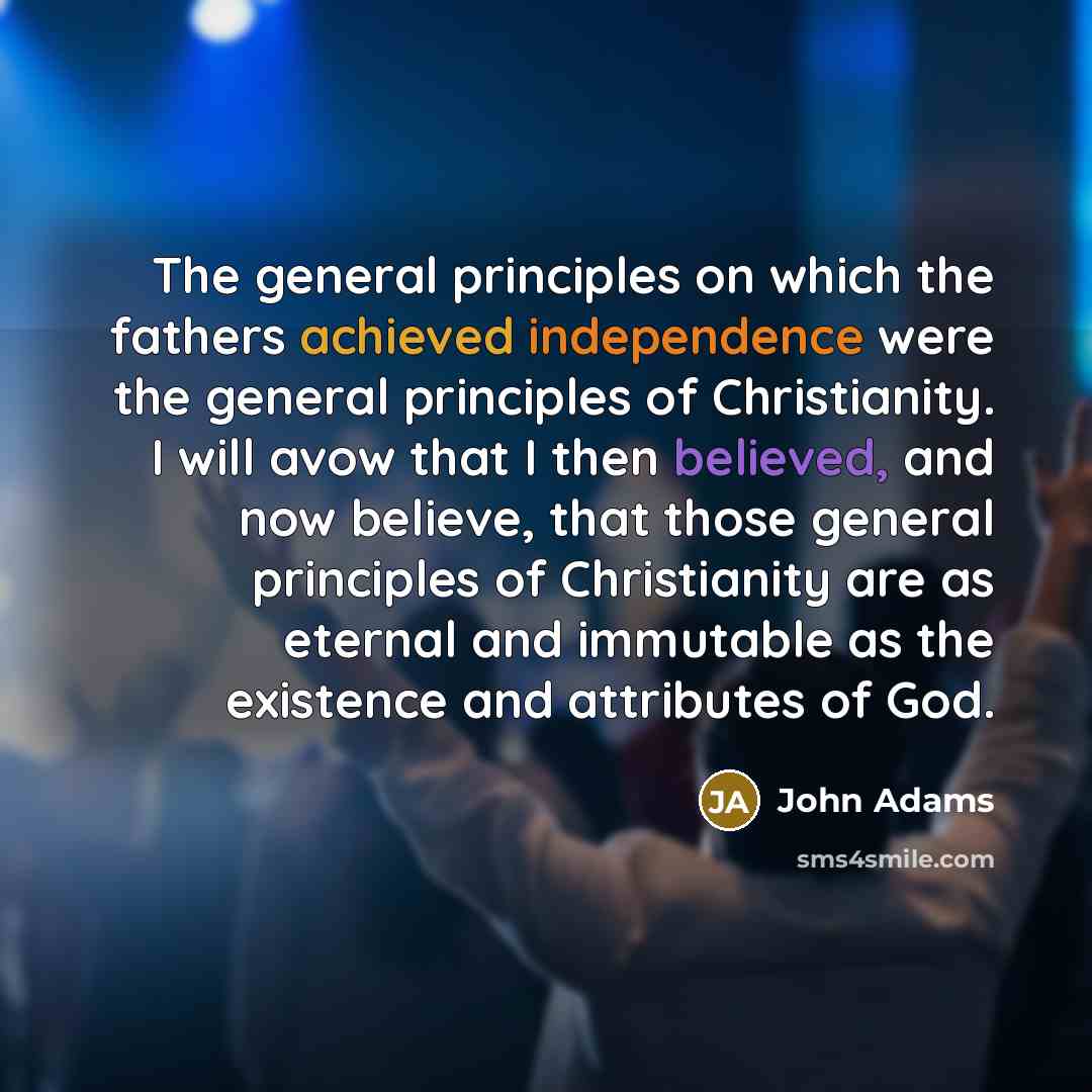 “The general principles on which the fathers achieved independence were the general principles of Christianity. I will avow that I then believed, and now believe, that those general principles of Christianity are as eternal and immutable as the existence and attributes of God.” quote by John Adams