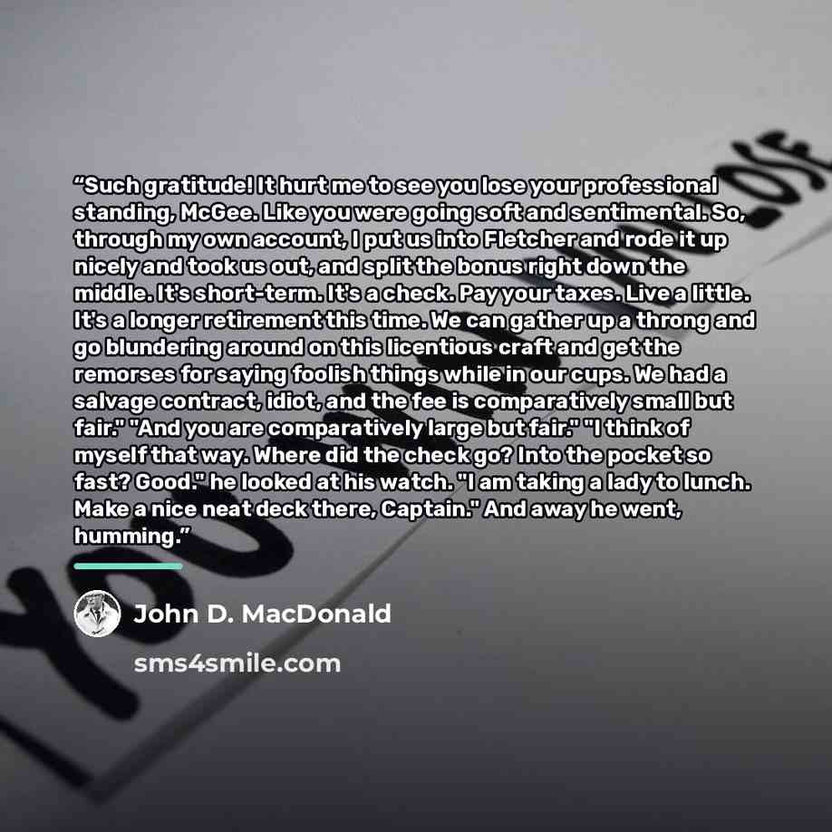 “Such gratitude! It hurt me to see you lose your professional standing, McGee. Like you were going soft and sentimental. So, through my own account, I put us into Fletcher and rode it up nicely and took us out, and split the bonus right down the middle. It's short-term. It's a check. Pay your…” quote by John D. MacDonald