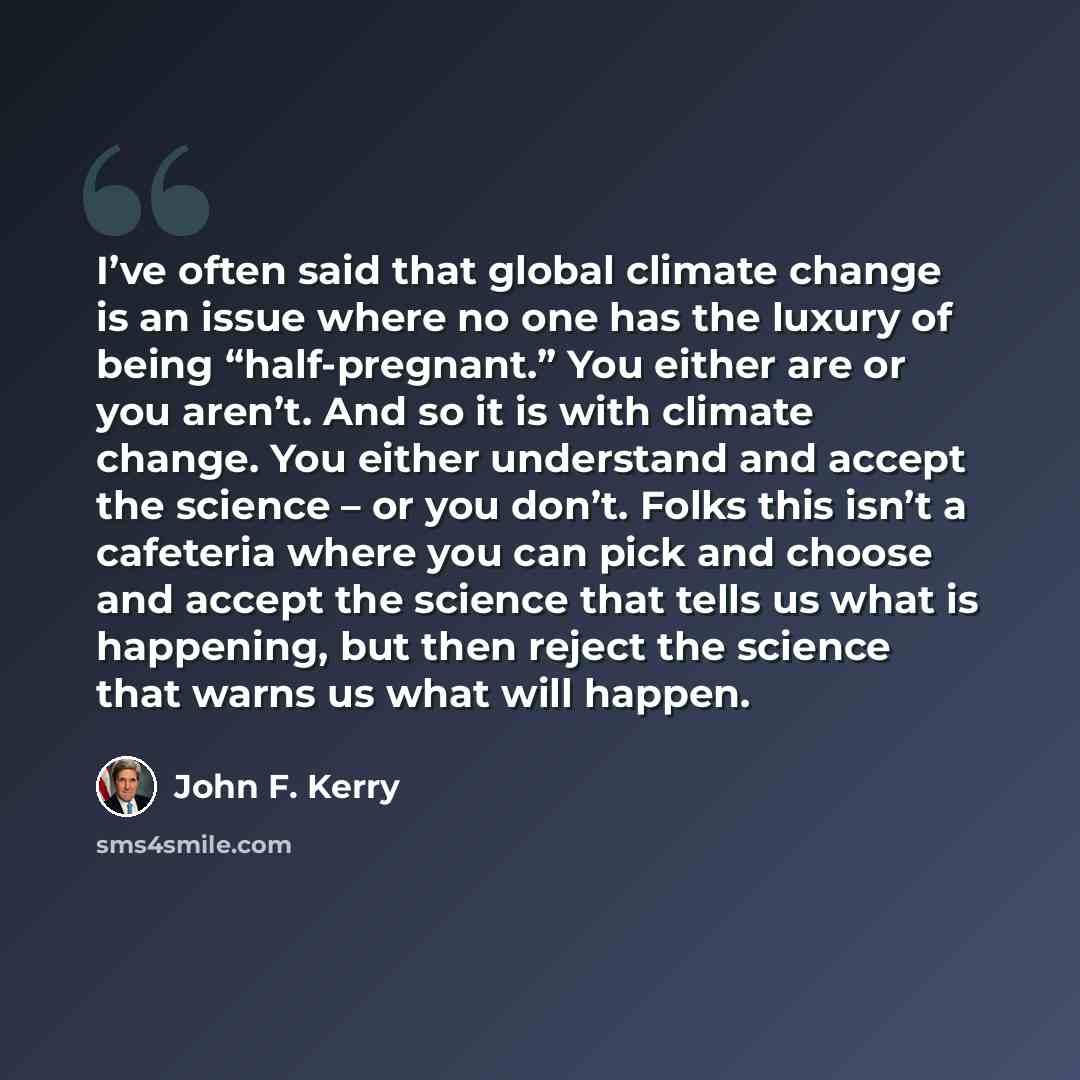 “I’ve often said that global climate change is an issue where no one has the luxury of being “half-pregnant.” You either are or you aren’t. And so it is with climate change. You either understand and accept the science – or you don’t. Folks this isn’t a cafeteria where you can pick and choose and…” quote by John F. Kerry