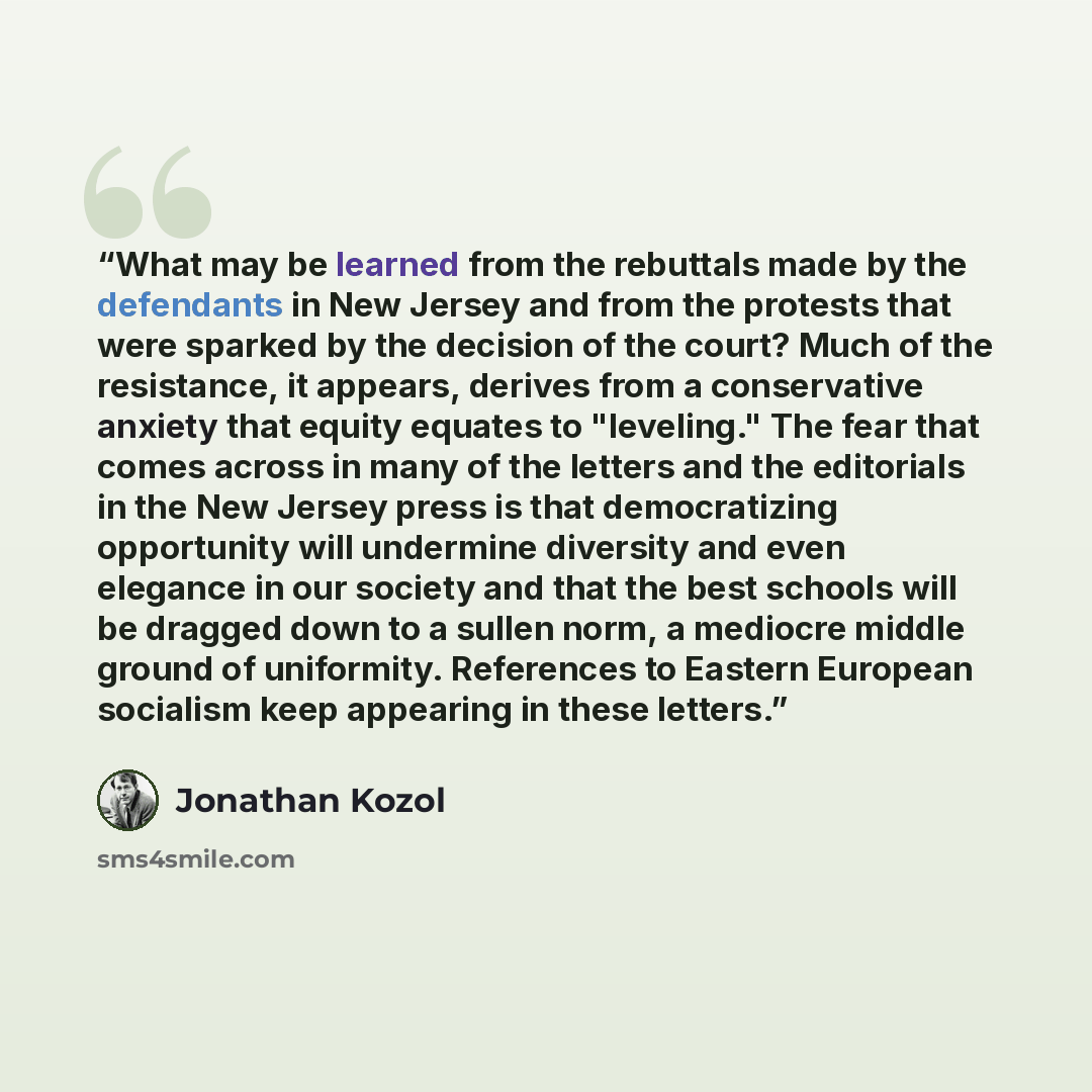 “What may be learned from the rebuttals made by the defendants in New Jersey and from the protests that were sparked by the decision of the court? Much of the resistance, it appears, derives from a conservative anxiety that equity equates to "leveling." The fear that comes across in many of the…” quote by Jonathan Kozol